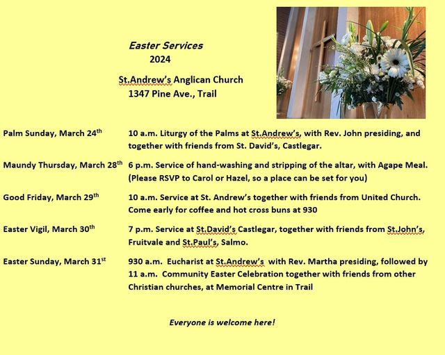 ~ Palm Sunday 24 March @ 10am ~ Maundy Thursday 20 March @ 6pm (RSVP) ~ Good Friday 29 March @ 9.30am ~ Easter Vigil 30 March @ 7pm (at St David's in Castlegar) ~ Easter Sunday Eucharist 31 March @ 9.30am ~ Easter Sunday Ecumenical Celebration 31 March @ 11am (at the Memorial Centre)